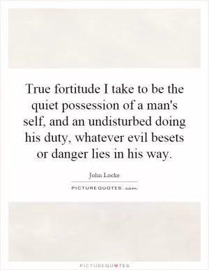 True fortitude I take to be the quiet possession of a man's self, and an undisturbed doing his duty, whatever evil besets or danger lies in his way Picture Quote #1
