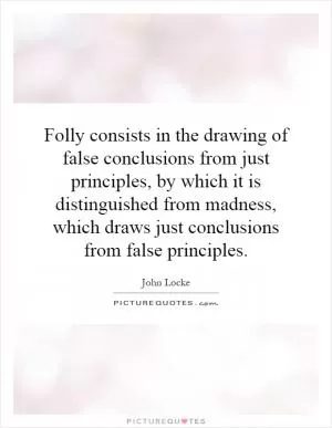 Folly consists in the drawing of false conclusions from just principles, by which it is distinguished from madness, which draws just conclusions from false principles Picture Quote #1