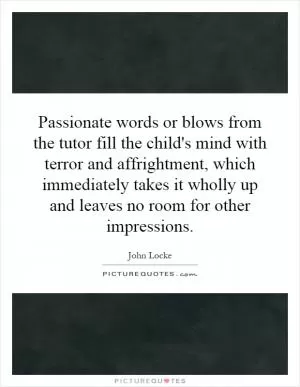 Passionate words or blows from the tutor fill the child's mind with terror and affrightment, which immediately takes it wholly up and leaves no room for other impressions Picture Quote #1