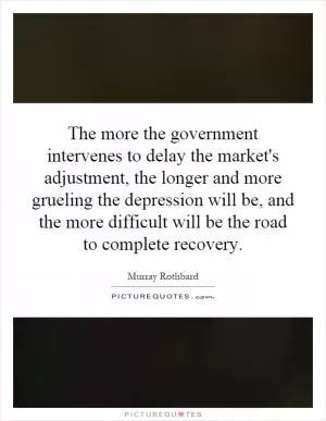 The more the government intervenes to delay the market's adjustment, the longer and more grueling the depression will be, and the more difficult will be the road to complete recovery Picture Quote #1