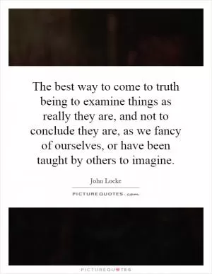 The best way to come to truth being to examine things as really they are, and not to conclude they are, as we fancy of ourselves, or have been taught by others to imagine Picture Quote #1