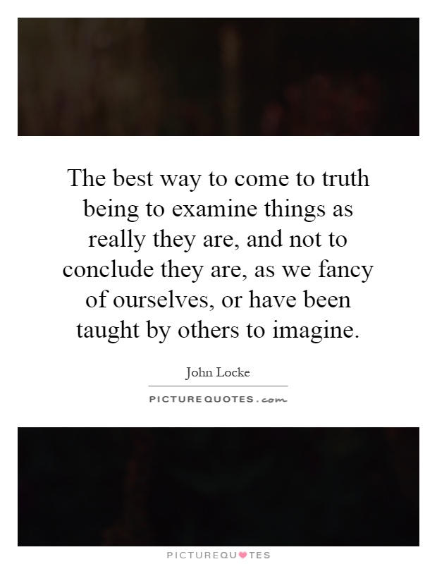 The best way to come to truth being to examine things as really they are, and not to conclude they are, as we fancy of ourselves, or have been taught by others to imagine Picture Quote #1