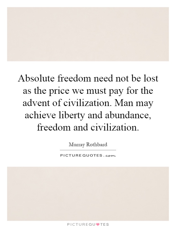 Absolute freedom need not be lost as the price we must pay for the advent of civilization. Man may achieve liberty and abundance, freedom and civilization Picture Quote #1