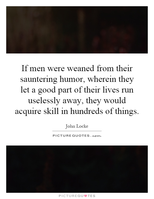 If men were weaned from their sauntering humor, wherein they let a good part of their lives run uselessly away, they would acquire skill in hundreds of things Picture Quote #1