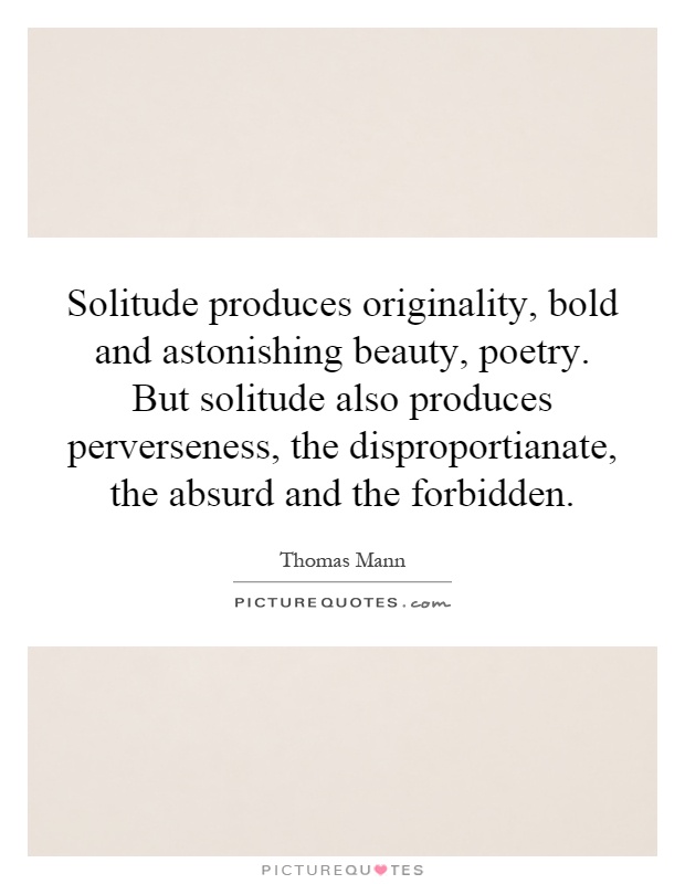 Solitude produces originality, bold and astonishing beauty, poetry. But solitude also produces perverseness, the disproportianate, the absurd and the forbidden Picture Quote #1
