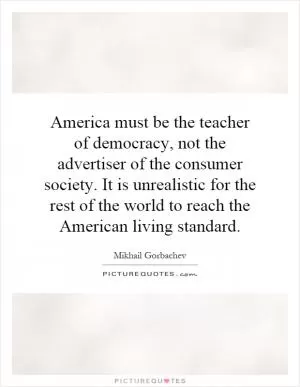 America must be the teacher of democracy, not the advertiser of the consumer society. It is unrealistic for the rest of the world to reach the American living standard Picture Quote #1