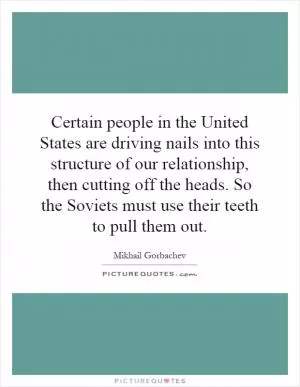 Certain people in the United States are driving nails into this structure of our relationship, then cutting off the heads. So the Soviets must use their teeth to pull them out Picture Quote #1