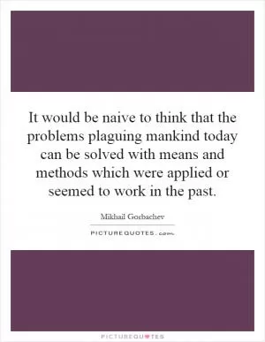 It would be naive to think that the problems plaguing mankind today can be solved with means and methods which were applied or seemed to work in the past Picture Quote #1