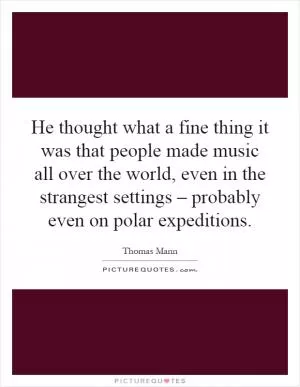 He thought what a fine thing it was that people made music all over the world, even in the strangest settings – probably even on polar expeditions Picture Quote #1