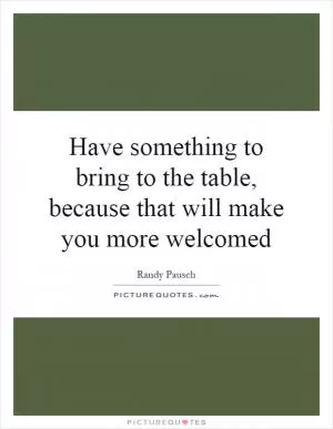 Have something to bring to the table, because that will make you more welcomed Picture Quote #1