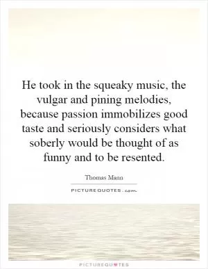 He took in the squeaky music, the vulgar and pining melodies, because passion immobilizes good taste and seriously considers what soberly would be thought of as funny and to be resented Picture Quote #1