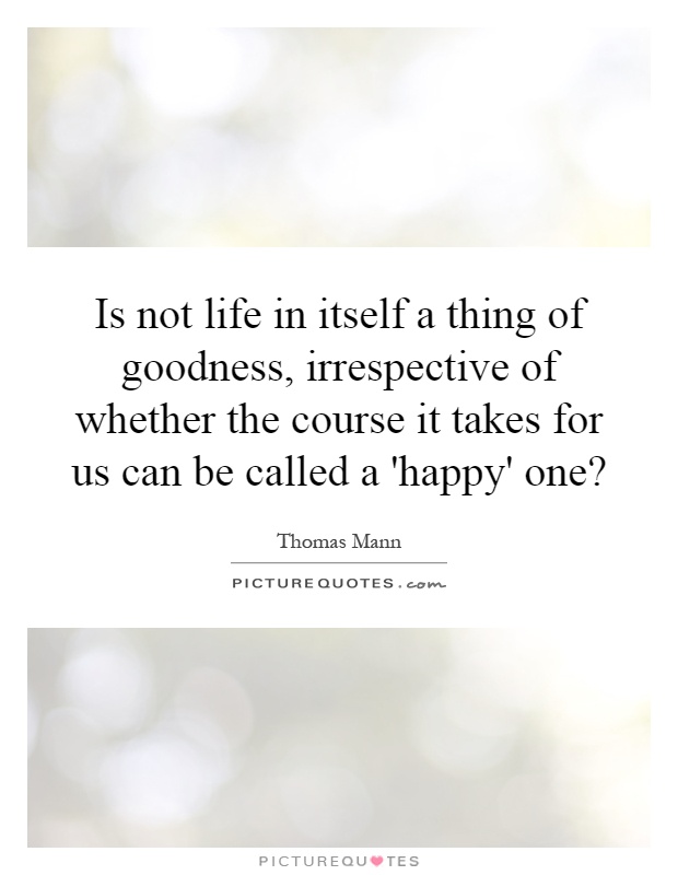 Is not life in itself a thing of goodness, irrespective of whether the course it takes for us can be called a 'happy' one? Picture Quote #1