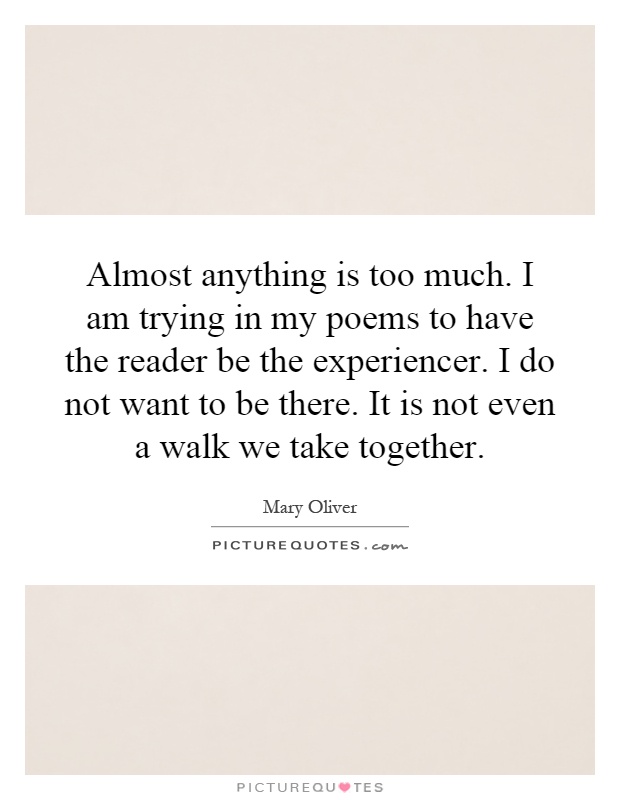 Almost anything is too much. I am trying in my poems to have the reader be the experiencer. I do not want to be there. It is not even a walk we take together Picture Quote #1