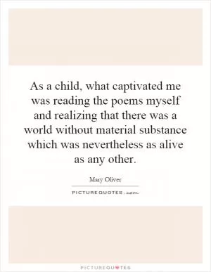 As a child, what captivated me was reading the poems myself and realizing that there was a world without material substance which was nevertheless as alive as any other Picture Quote #1