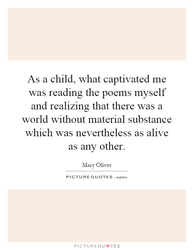 As a child, what captivated me was reading the poems myself and realizing that there was a world without material substance which was nevertheless as alive as any other Picture Quote #1