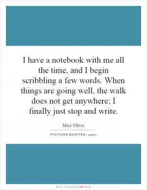 I have a notebook with me all the time, and I begin scribbling a few words. When things are going well, the walk does not get anywhere; I finally just stop and write Picture Quote #1
