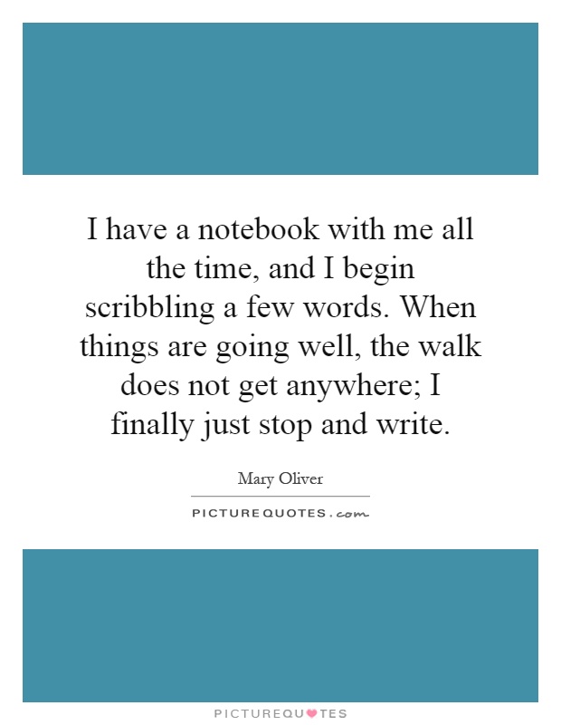 I have a notebook with me all the time, and I begin scribbling a few words. When things are going well, the walk does not get anywhere; I finally just stop and write Picture Quote #1