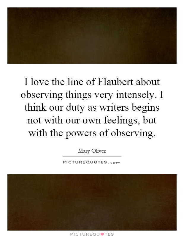 I love the line of Flaubert about observing things very intensely. I think our duty as writers begins not with our own feelings, but with the powers of observing Picture Quote #1