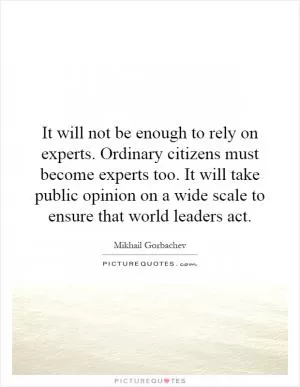 It will not be enough to rely on experts. Ordinary citizens must become experts too. It will take public opinion on a wide scale to ensure that world leaders act Picture Quote #1