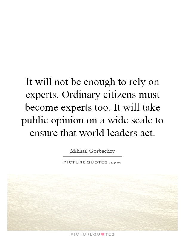 It will not be enough to rely on experts. Ordinary citizens must become experts too. It will take public opinion on a wide scale to ensure that world leaders act Picture Quote #1