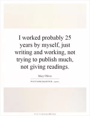 I worked probably 25 years by myself, just writing and working, not trying to publish much, not giving readings Picture Quote #1