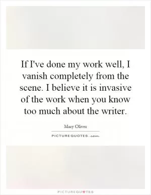 If I've done my work well, I vanish completely from the scene. I believe it is invasive of the work when you know too much about the writer Picture Quote #1