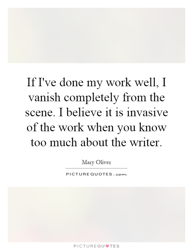 If I've done my work well, I vanish completely from the scene. I believe it is invasive of the work when you know too much about the writer Picture Quote #1