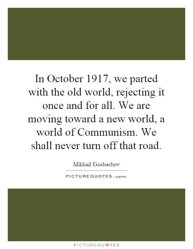 In October 1917, we parted with the old world, rejecting it once and for all. We are moving toward a new world, a world of Communism. We shall never turn off that road Picture Quote #1