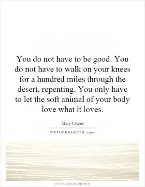 You do not have to be good. You do not have to walk on your knees for a hundred miles through the desert, repenting. You only have to let the soft animal of your body love what it loves Picture Quote #1