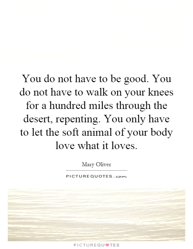 You do not have to be good. You do not have to walk on your knees for a hundred miles through the desert, repenting. You only have to let the soft animal of your body love what it loves Picture Quote #1