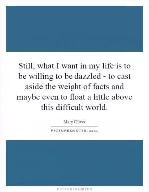 Still, what I want in my life is to be willing to be dazzled - to cast aside the weight of facts and maybe even to float a little above this difficult world Picture Quote #1