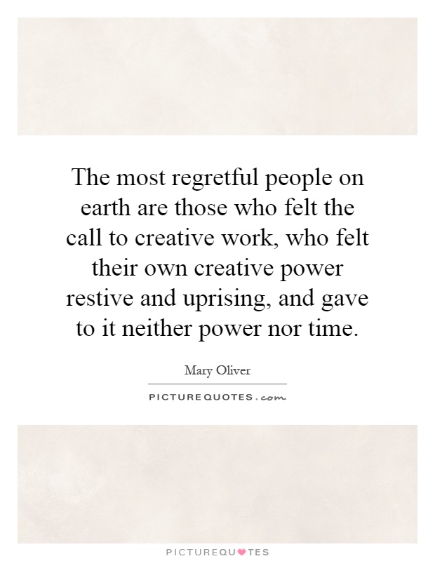 The most regretful people on earth are those who felt the call to creative work, who felt their own creative power restive and uprising, and gave to it neither power nor time Picture Quote #1
