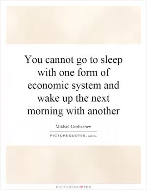 You cannot go to sleep with one form of economic system and wake up the next morning with another Picture Quote #1