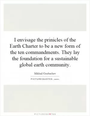 I envisage the prinicles of the Earth Charter to be a new form of the ten commandments. They lay the foundation for a sustainable global earth community Picture Quote #1