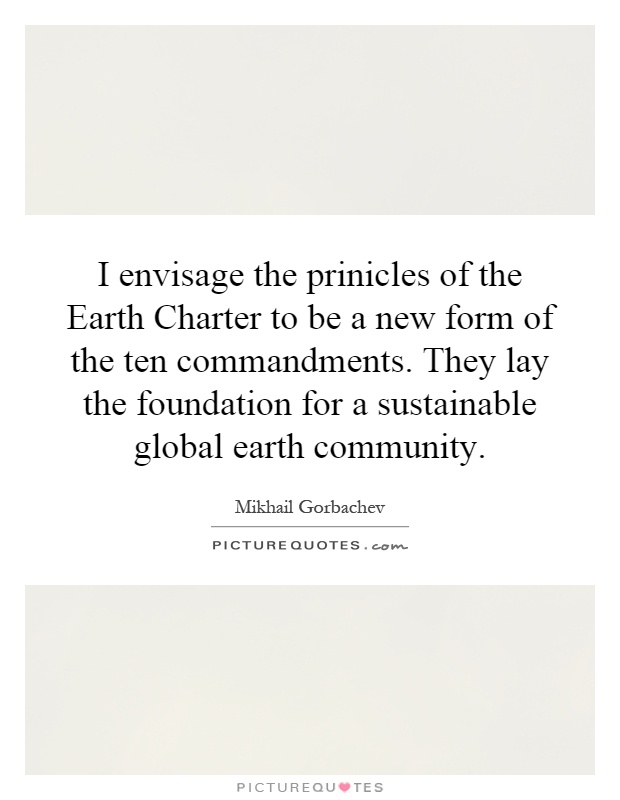 I envisage the prinicles of the Earth Charter to be a new form of the ten commandments. They lay the foundation for a sustainable global earth community Picture Quote #1
