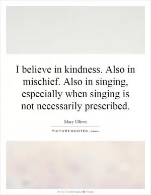 I believe in kindness. Also in mischief. Also in singing, especially when singing is not necessarily prescribed Picture Quote #1