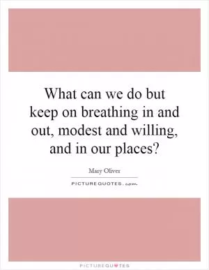 What can we do but keep on breathing in and out, modest and willing, and in our places? Picture Quote #1