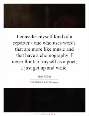 I consider myself kind of a reporter - one who uses words that are more like music and that have a choreography. I never think of myself as a poet; I just get up and write Picture Quote #1
