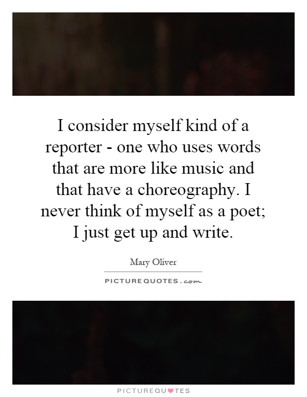 I consider myself kind of a reporter - one who uses words that are more like music and that have a choreography. I never think of myself as a poet; I just get up and write Picture Quote #1