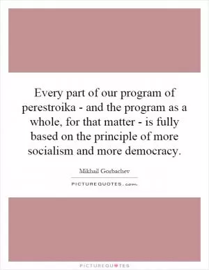 Every part of our program of perestroika - and the program as a whole, for that matter - is fully based on the principle of more socialism and more democracy Picture Quote #1