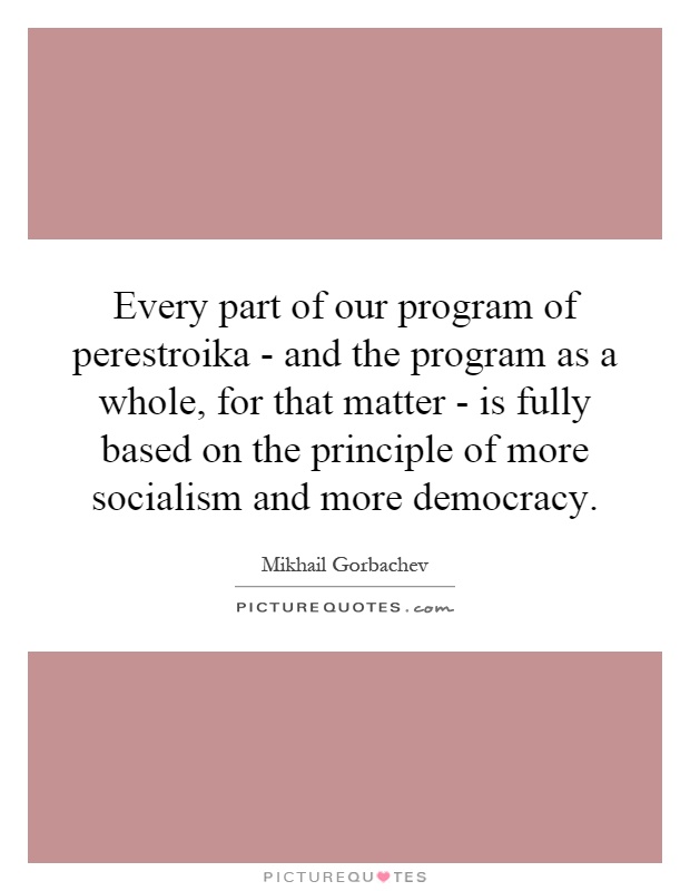 Every part of our program of perestroika - and the program as a whole, for that matter - is fully based on the principle of more socialism and more democracy Picture Quote #1