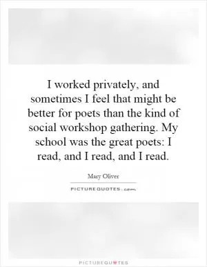 I worked privately, and sometimes I feel that might be better for poets than the kind of social workshop gathering. My school was the great poets: I read, and I read, and I read Picture Quote #1