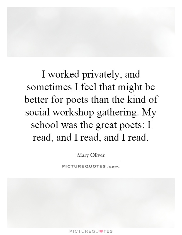 I worked privately, and sometimes I feel that might be better for poets than the kind of social workshop gathering. My school was the great poets: I read, and I read, and I read Picture Quote #1