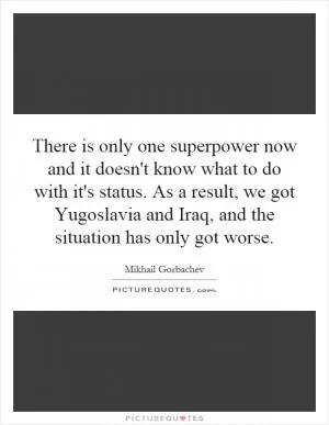 There is only one superpower now and it doesn't know what to do with it's status. As a result, we got Yugoslavia and Iraq, and the situation has only got worse Picture Quote #1