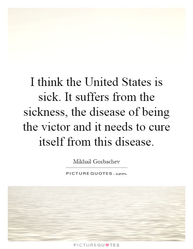 I think the United States is sick. It suffers from the sickness, the disease of being the victor and it needs to cure itself from this disease Picture Quote #1