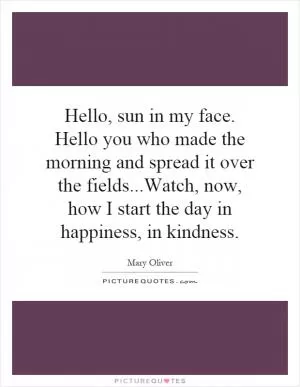 Hello, sun in my face. Hello you who made the morning and spread it over the fields...Watch, now, how I start the day in happiness, in kindness Picture Quote #1