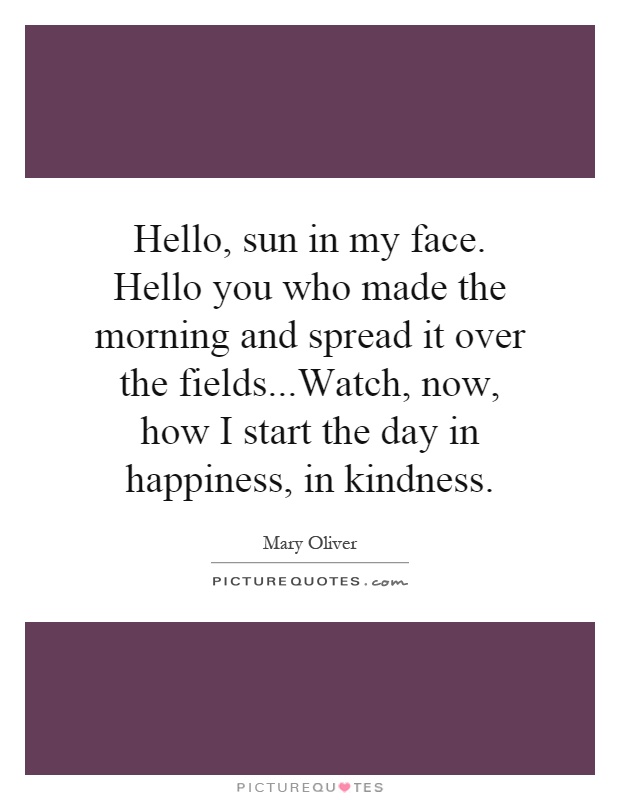 Hello, sun in my face. Hello you who made the morning and spread it over the fields...Watch, now, how I start the day in happiness, in kindness Picture Quote #1