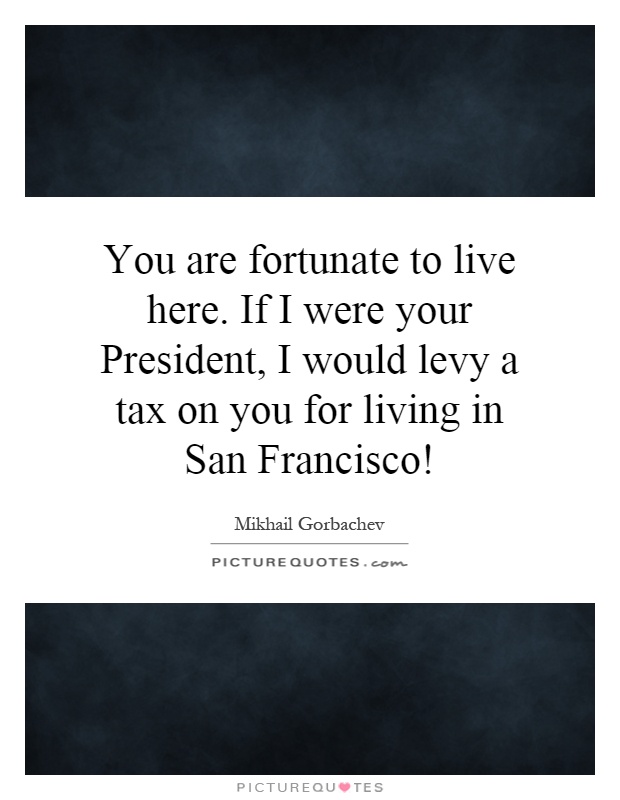 You are fortunate to live here. If I were your President, I would levy a tax on you for living in San Francisco! Picture Quote #1
