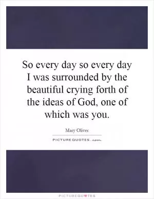 So every day so every day I was surrounded by the beautiful crying forth of the ideas of God, one of which was you Picture Quote #1