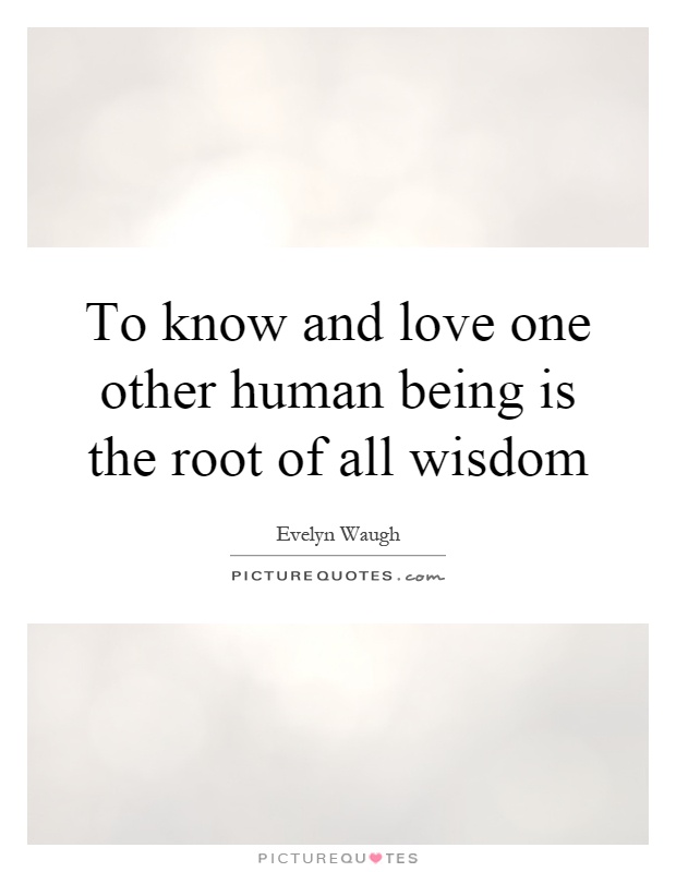 To know and love one other human being is the root of all wisdom Picture Quote #1